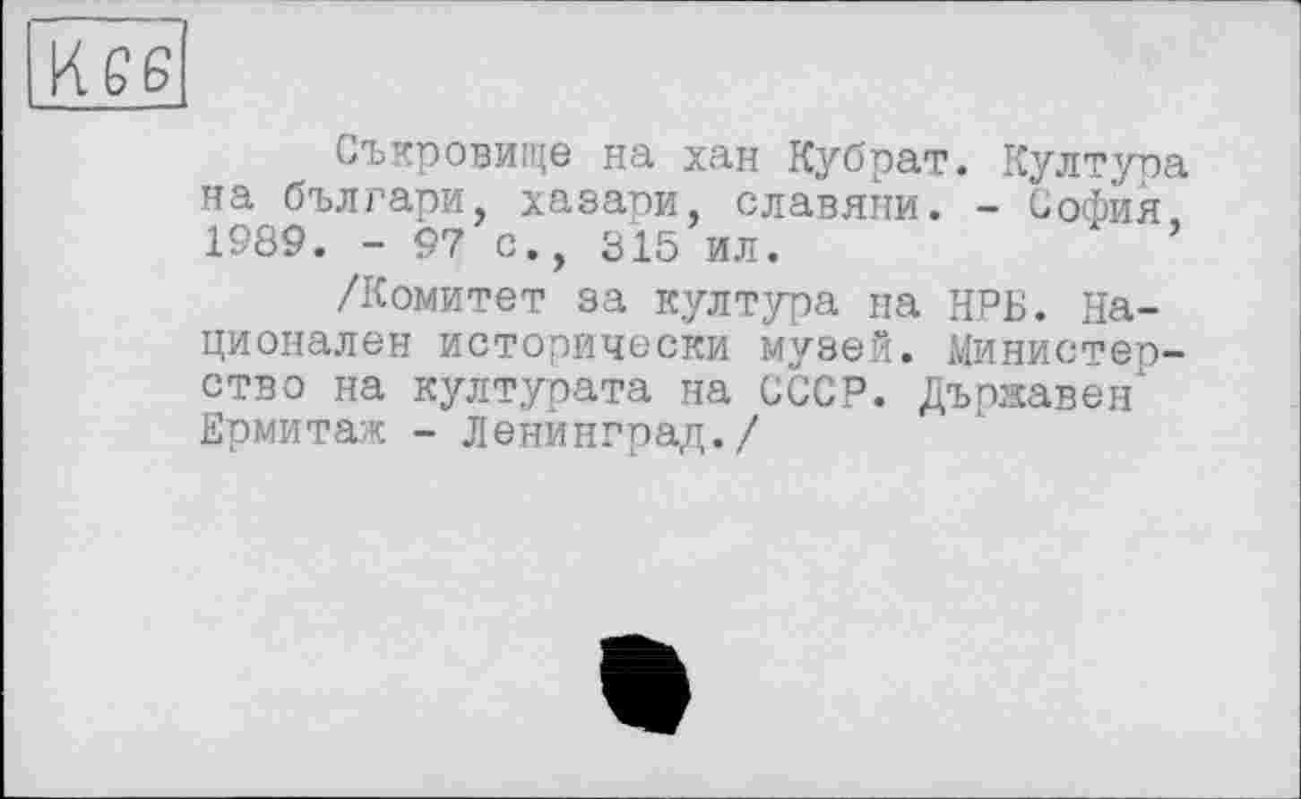 ﻿Съкровище на хан Кубрат. Култура на българи, хазари, славяни. - София, 1989. - 97 с., 315 ил.
/Комитет за култура на НРБ. Национален исторически музей. Министерство на културата на СССР. Държавен Ермитаж - Ленйнграл./